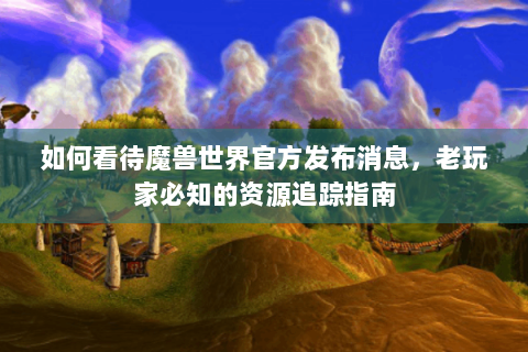 如何看待魔兽世界官方发布消息，老玩家必知的资源追踪指南