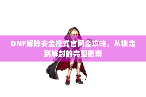 DNF解除安全模式官网全攻略，从锁定到解封的完整指南