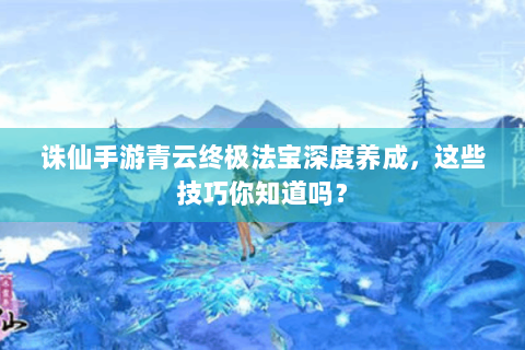 诛仙手游青云终极法宝深度养成，这些技巧你知道吗？