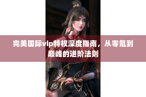 完美国际vip特权深度指南，从零氪到巅峰的进阶法则