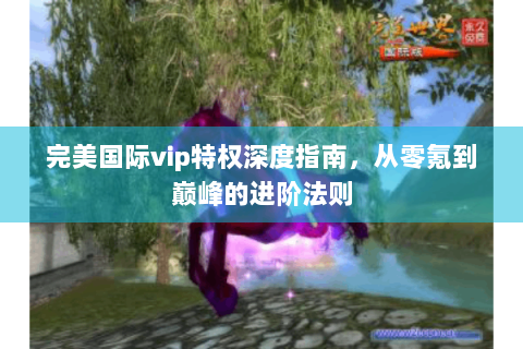 完美国际vip特权深度指南，从零氪到巅峰的进阶法则