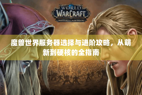 魔兽世界服务器选择与进阶攻略，从萌新到硬核的全指南
