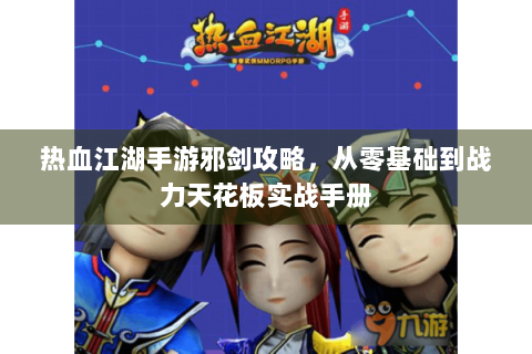 热血江湖手游邪剑攻略，从零基础到战力天花板实战手册
