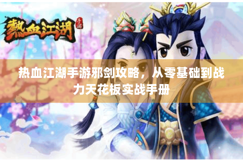 热血江湖手游邪剑攻略，从零基础到战力天花板实战手册
