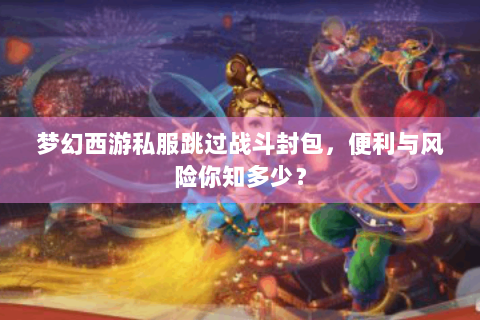 梦幻西游私服跳过战斗封包，便利与风险你知多少？