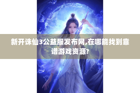 新开诛仙3公益服发布网,在哪能找到靠谱游戏资源?