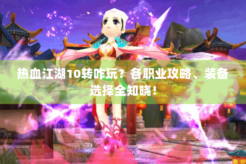 热血江湖10转咋玩？各职业攻略、装备选择全知晓！