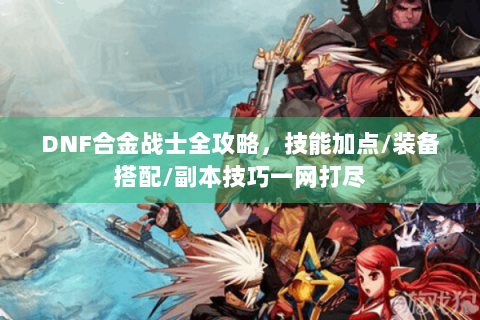 DNF合金战士全攻略，技能加点/装备搭配/副本技巧一网打尽
