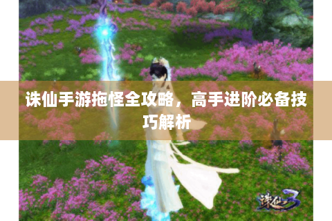 诛仙手游拖怪全攻略，高手进阶必备技巧解析