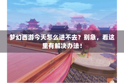 梦幻西游今天怎么进不去？别急，看这里有解决办法！