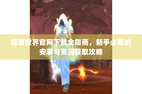 魔兽世界官网下载全指南，新手必看的安装与资源获取攻略