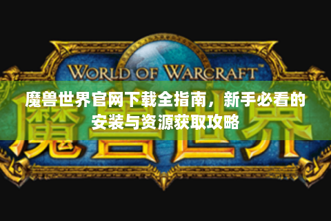 魔兽世界官网下载全指南，新手必看的安装与资源获取攻略