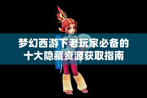 梦幻西游下老玩家必备的十大隐藏资源获取指南
