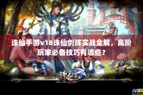 诛仙手游v18诛仙剑阵实战全解，高阶玩家必备技巧有哪些？