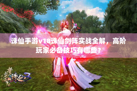 诛仙手游v18诛仙剑阵实战全解，高阶玩家必备技巧有哪些？