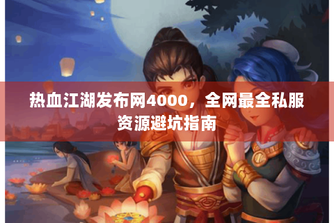热血江湖发布网4000，全网最全私服资源避坑指南