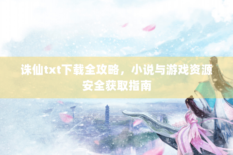 诛仙txt下载全攻略，小说与游戏资源安全获取指南