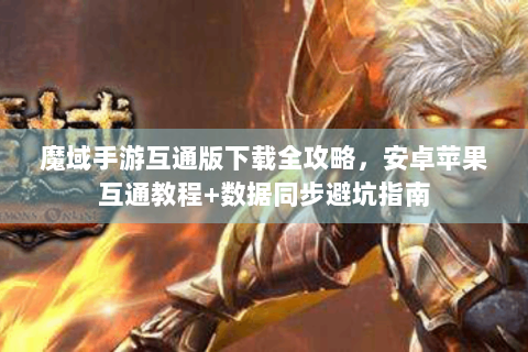魔域手游互通版下载全攻略，安卓苹果互通教程+数据同步避坑指南