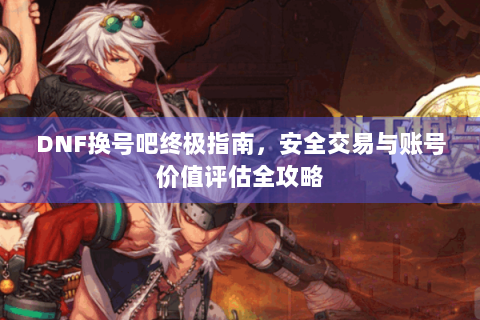 DNF换号吧终极指南，安全交易与账号价值评估全攻略