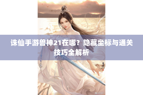 诛仙手游兽神21在哪？隐藏坐标与通关技巧全解析