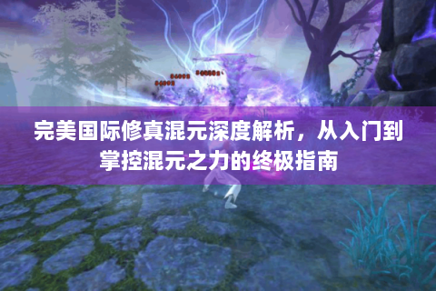 完美国际修真混元深度解析，从入门到掌控混元之力的终极指南