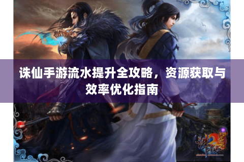 诛仙手游流水提升全攻略，资源获取与效率优化指南