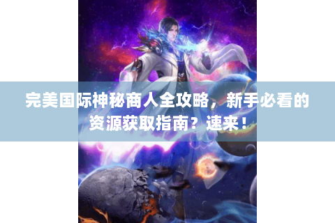 完美国际神秘商人全攻略，新手必看的资源获取指南？速来！