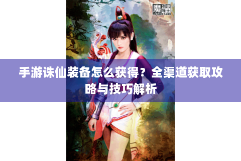 手游诛仙装备怎么获得？全渠道获取攻略与技巧解析
