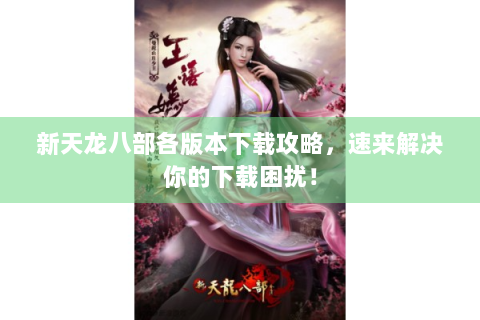 新天龙八部各版本下载攻略，速来解决你的下载困扰！