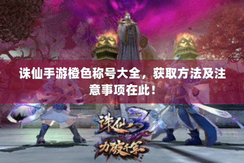 诛仙手游橙色称号大全，获取方法及注意事项在此！
