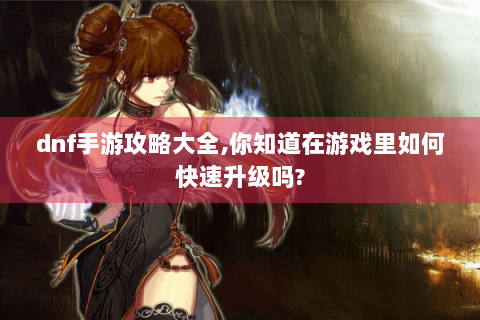 dnf手游攻略大全,你知道在游戏里如何快速升级吗?