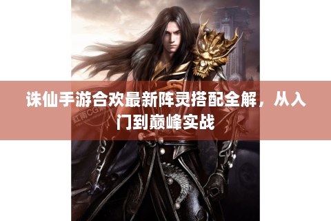 诛仙手游合欢最新阵灵搭配全解，从入门到巅峰实战