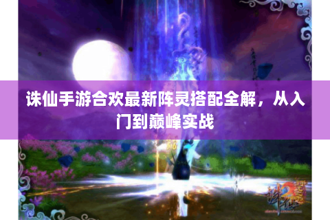 诛仙手游合欢最新阵灵搭配全解，从入门到巅峰实战