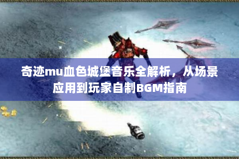 奇迹mu血色城堡音乐全解析，从场景应用到玩家自制BGM指南