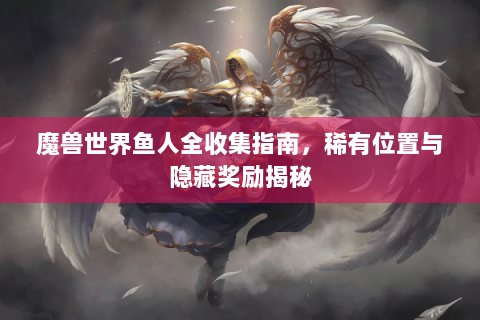 魔兽世界鱼人全收集指南，稀有位置与隐藏奖励揭秘