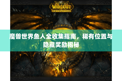 魔兽世界鱼人全收集指南，稀有位置与隐藏奖励揭秘