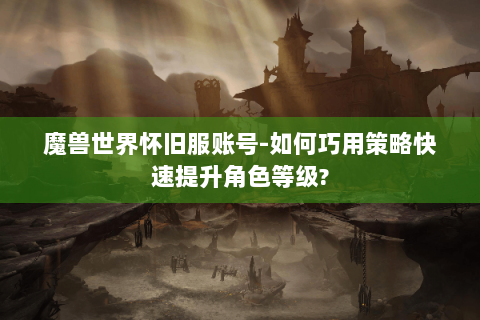 魔兽世界怀旧服账号-如何巧用策略快速提升角色等级?