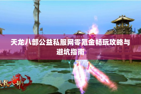 天龙八部公益私服网零氪金畅玩攻略与避坑指南