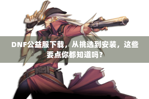 DNF公益服下载，从挑选到安装，这些要点你都知道吗？