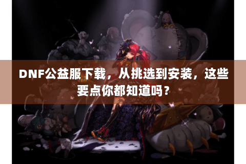 DNF公益服下载，从挑选到安装，这些要点你都知道吗？