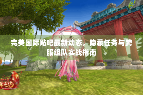 完美国际贴吧最新动态，隐藏任务与跨服组队实战指南