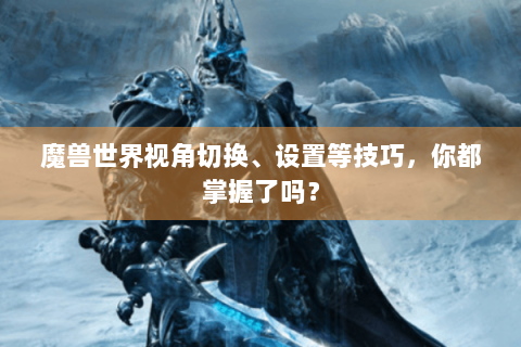 魔兽世界视角切换、设置等技巧，你都掌握了吗？