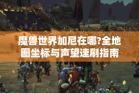 魔兽世界加尼在哪?全地图坐标与声望速刷指南