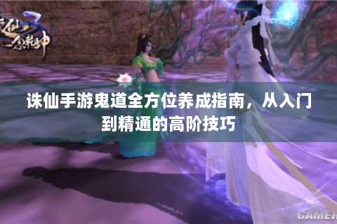 诛仙手游鬼道全方位养成指南，从入门到精通的高阶技巧