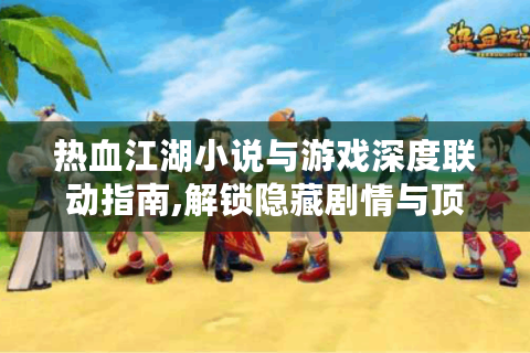 热血江湖小说与游戏深度联动指南,解锁隐藏剧情与顶级装备