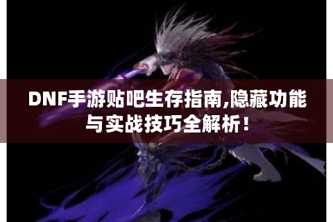DNF手游贴吧生存指南,隐藏功能与实战技巧全解析！