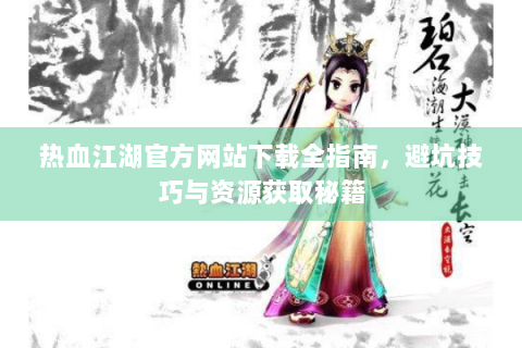 热血江湖官方网站下载全指南，避坑技巧与资源获取秘籍