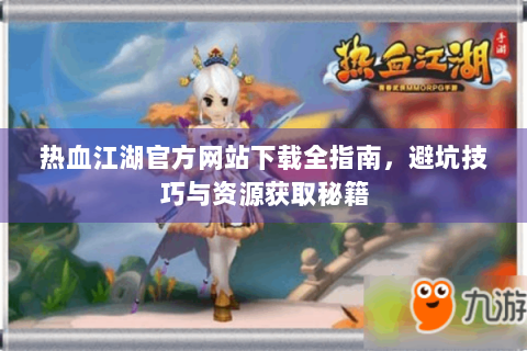 热血江湖官方网站下载全指南，避坑技巧与资源获取秘籍