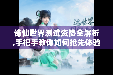 诛仙世界测试资格全解析,手把手教你如何抢先体验仙侠新世界
