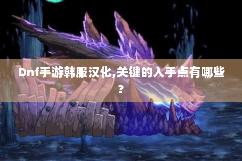 Dnf手游韩服汉化,关键的入手点有哪些?